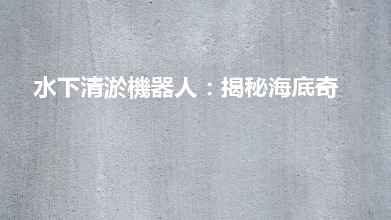 水下清淤機器人：揭秘海底奇跡，重塑水域生態(tài)！